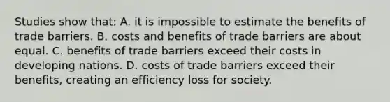 Studies show that: A. it is impossible to estimate the benefits of trade barriers. B. costs and benefits of trade barriers are about equal. C. benefits of trade barriers exceed their costs in developing nations. D. costs of trade barriers exceed their benefits, creating an efficiency loss for society.