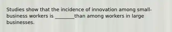 Studies show that the incidence of innovation among small-business workers is ________than among workers in large businesses.