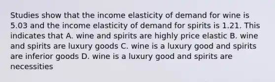 Studies show that the income elasticity of demand for wine is 5.03 and the income elasticity of demand for spirits is 1.21. This indicates that A. wine and spirits are highly price elastic B. wine and spirits are luxury goods C. wine is a luxury good and spirits are inferior goods D. wine is a luxury good and spirits are necessities