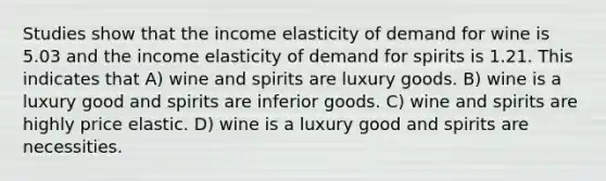 Studies show that the income elasticity of demand for wine is 5.03 and the income elasticity of demand for spirits is 1.21. This indicates that A) wine and spirits are luxury goods. B) wine is a luxury good and spirits are inferior goods. C) wine and spirits are highly price elastic. D) wine is a luxury good and spirits are necessities.