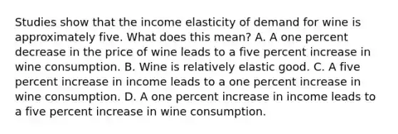 Studies show that the income elasticity of demand for wine is approximately five. What does this​ mean? A. A one percent decrease in the price of wine leads to a five percent increase in wine consumption. B. Wine is relatively elastic good. C. A five percent increase in income leads to a one percent increase in wine consumption. D. A one percent increase in income leads to a five percent increase in wine consumption.