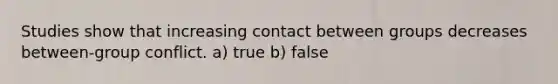 Studies show that increasing contact between groups decreases between-group conflict. a) true b) false