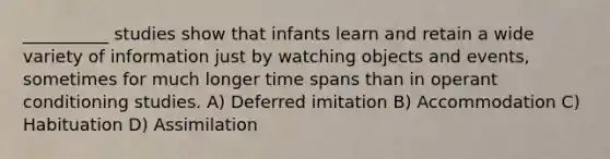 __________ studies show that infants learn and retain a wide variety of information just by watching objects and events, sometimes for much longer time spans than in operant conditioning studies. A) Deferred imitation B) Accommodation C) Habituation D) Assimilation