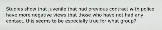 Studies show that juvenile that had previous contract with police have more negative views that those who have not had any contact, this seems to be especially true for what group?