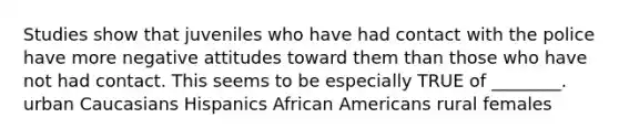 Studies show that juveniles who have had contact with the police have more negative attitudes toward them than those who have not had contact. This seems to be especially TRUE of ________. urban Caucasians Hispanics African Americans rural females