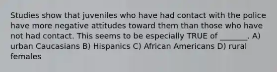 Studies show that juveniles who have had contact with the police have more negative attitudes toward them than those who have not had contact. This seems to be especially TRUE of _______. A) urban Caucasians B) Hispanics C) African Americans D) rural females