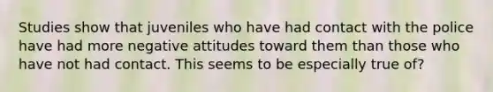 Studies show that juveniles who have had contact with the police have had more negative attitudes toward them than those who have not had contact. This seems to be especially true of?