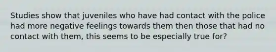 Studies show that juveniles who have had contact with the police had more negative feelings towards them then those that had no contact with them, this seems to be especially true for?