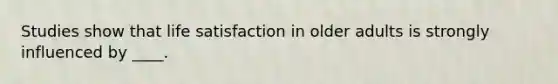 Studies show that life satisfaction in older adults is strongly influenced by ____.