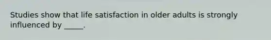 Studies show that life satisfaction in older adults is strongly influenced by _____.