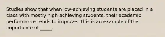 Studies show that when low-achieving students are placed in a class with mostly high-achieving students, their academic performance tends to improve. This is an example of the importance of _____.