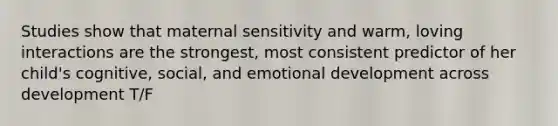 Studies show that maternal sensitivity and warm, loving interactions are the strongest, most consistent predictor of her child's cognitive, social, and emotional development across development T/F