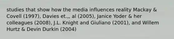 studies that show how the media influences reality Mackay & Covell (1997), Davies et.,, al (2005), Janice Yoder & her colleagues (2008), J.L. Knight and Giuliano (2001), and Willem Hurtz & Devin Durkin (2004)