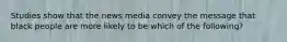 Studies show that the news media convey the message that black people are more likely to be which of the following?