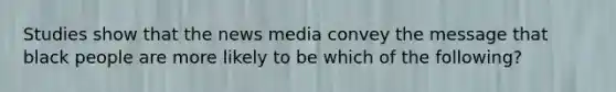 Studies show that the news media convey the message that black people are more likely to be which of the following?