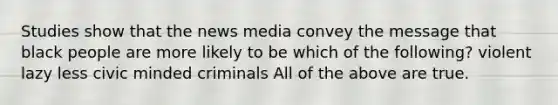 Studies show that the news media convey the message that black people are more likely to be which of the following? violent lazy less civic minded criminals All of the above are true.