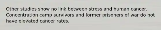 Other studies show no link between stress and human cancer. Concentration camp survivors and former prisoners of war do not have elevated cancer rates.