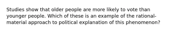 Studies show that older people are more likely to vote than younger people. Which of these is an example of the rational-material approach to political explanation of this phenomenon?