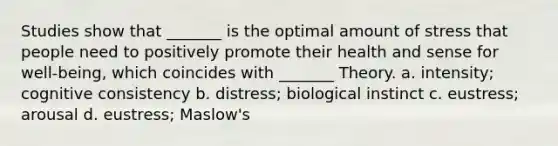 Studies show that _______ is the optimal amount of stress that people need to positively promote their health and sense for well-being, which coincides with _______ Theory. a. intensity; cognitive consistency b. distress; biological instinct c. eustress; arousal d. eustress; Maslow's