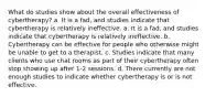 What do studies show about the overall effectiveness of cybertherapy? a. It is a fad, and studies indicate that cybertherapy is relatively ineffective. a. It is a fad, and studies indicate that cybertherapy is relatively ineffective. b. Cybertherapy can be effective for people who otherwise might be unable to get to a therapist. c. Studies indicate that many clients who use chat rooms as part of their cybertherapy often stop showing up after 1-2 sessions. d. There currently are not enough studies to indicate whether cybertherapy is or is not effective.