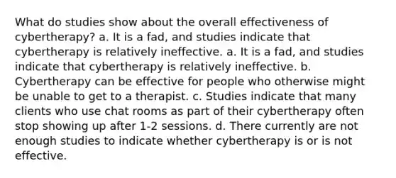 What do studies show about the overall effectiveness of cybertherapy? a. It is a fad, and studies indicate that cybertherapy is relatively ineffective. a. It is a fad, and studies indicate that cybertherapy is relatively ineffective. b. Cybertherapy can be effective for people who otherwise might be unable to get to a therapist. c. Studies indicate that many clients who use chat rooms as part of their cybertherapy often stop showing up after 1-2 sessions. d. There currently are not enough studies to indicate whether cybertherapy is or is not effective.