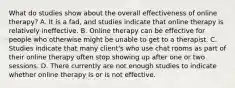 What do studies show about the overall effectiveness of online therapy? A. It is a fad, and studies indicate that online therapy is relatively ineffective. B. Online therapy can be effective for people who otherwise might be unable to get to a therapist. C. Studies indicate that many client's who use chat rooms as part of their online therapy often stop showing up after one or two sessions. D. There currently are not enough studies to indicate whether online therapy is or is not effective.