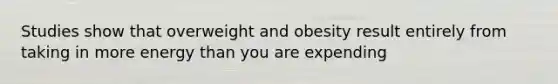 Studies show that overweight and obesity result entirely from taking in more energy than you are expending