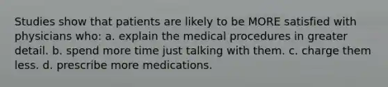 Studies show that patients are likely to be MORE satisfied with physicians who: a. explain the medical procedures in greater detail. b. spend more time just talking with them. c. charge them less. d. prescribe more medications.