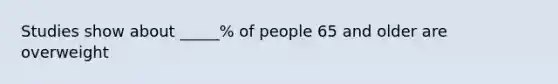 Studies show about _____% of people 65 and older are overweight