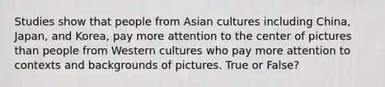 Studies show that people from Asian cultures including China, Japan, and Korea, pay more attention to the center of pictures than people from Western cultures who pay more attention to contexts and backgrounds of pictures. True or False?