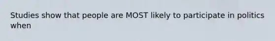 Studies show that people are MOST likely to participate in politics when