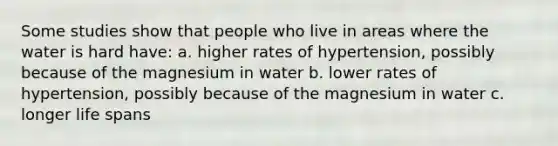 Some studies show that people who live in areas where the water is hard have: a. higher rates of hypertension, possibly because of the magnesium in water b. lower rates of hypertension, possibly because of the magnesium in water c. longer life spans