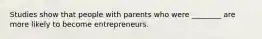 Studies show that people with parents who were​ ________ are more likely to become entrepreneurs.