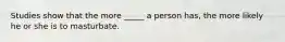 Studies show that the more _____ a person has, the more likely he or she is to masturbate.