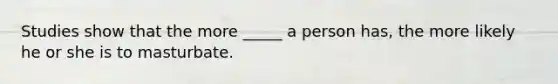 Studies show that the more _____ a person has, the more likely he or she is to masturbate.