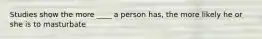 Studies show the more ____ a person has, the more likely he or she is to masturbate