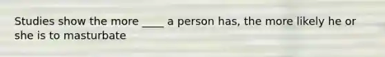 Studies show the more ____ a person has, the more likely he or she is to masturbate