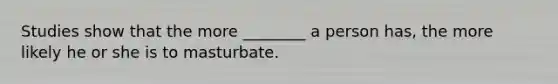 Studies show that the more ________ a person has, the more likely he or she is to masturbate.