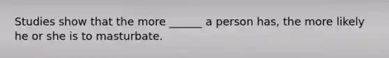 Studies show that the more ______ a person has, the more likely he or she is to masturbate.