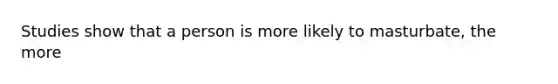 Studies show that a person is more likely to masturbate, the more