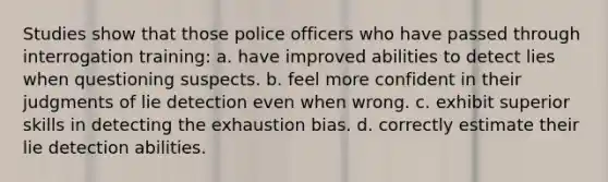 Studies show that those police officers who have passed through interrogation training: a. have improved abilities to detect lies when questioning suspects. b. feel more confident in their judgments of lie detection even when wrong. c. exhibit superior skills in detecting the exhaustion bias. d. correctly estimate their lie detection abilities.