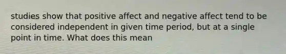 studies show that positive affect and negative affect tend to be considered independent in given time period, but at a single point in time. What does this mean