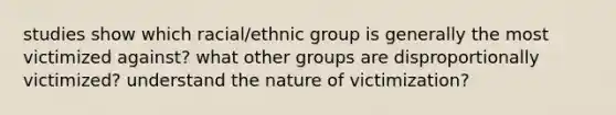 studies show which racial/ethnic group is generally the most victimized against? what other groups are disproportionally victimized? understand the nature of victimization?