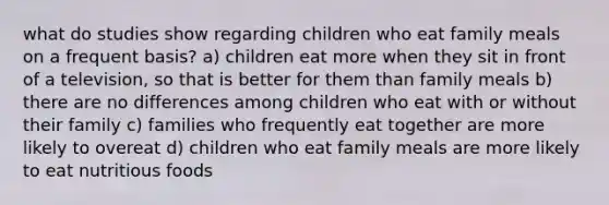 what do studies show regarding children who eat family meals on a frequent basis? a) children eat more when they sit in front of a television, so that is better for them than family meals b) there are no differences among children who eat with or without their family c) families who frequently eat together are more likely to overeat d) children who eat family meals are more likely to eat nutritious foods