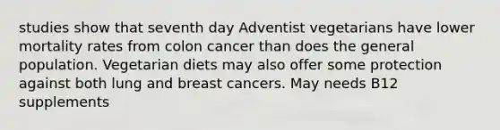 studies show that seventh day Adventist vegetarians have lower mortality rates from colon cancer than does the general population. Vegetarian diets may also offer some protection against both lung and breast cancers. May needs B12 supplements