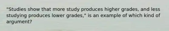 "Studies show that more study produces higher grades, and less studying produces lower grades," is an example of which kind of argument?