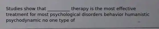 Studies show that __________ therapy is the most effective treatment for most psychological disorders behavior humanistic psychodynamic no one type of