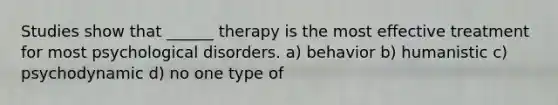 Studies show that ______ therapy is the most effective treatment for most psychological disorders. a) behavior b) humanistic c) psychodynamic d) no one type of