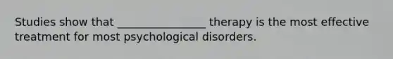 Studies show that ________________ therapy is the most effective treatment for most psychological disorders.