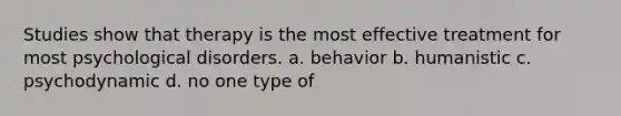 Studies show that therapy is the most effective treatment for most psychological disorders. a. behavior b. humanistic c. psychodynamic d. no one type of